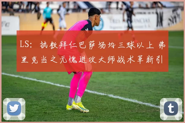 LS：执教拜仁巴萨场均三球以上 弗里克当之无愧进攻大师战术革新引领豪门火力全开